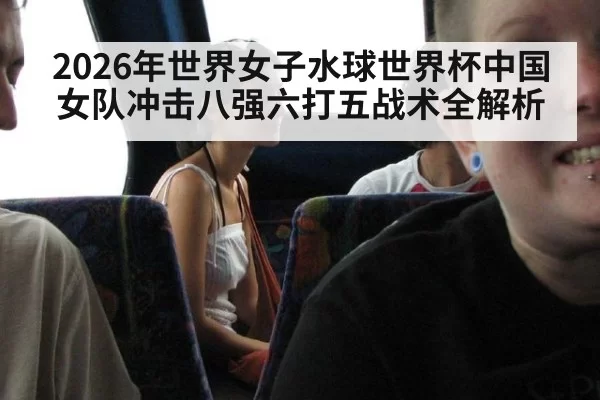 2026年世界女子水球世界杯中国女队冲击八强六打五战术全解析